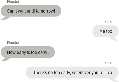 Phoebe: Can’t wait until tomorrow! Katie: Me too Phoebe: How early is too early? Katie: There’s no too early, whenever you’re up x