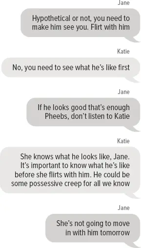 Jane: Hypothetical or not, you need to make him see you. Flirt with him Katie: No, you need to see what he’s like first Jane: If he looks good that’s enough Pheebs, don’t listen to Katie Katie: She knows what he looks like, Jane. It’s important to know what he’s like before she flirts with him. He could be some possessive creep for all we know Jane: She’s not going to move in with him tomorrow Phoebe: Whoa! Really, it’s only a hypothetical Jane: Well hypothetically if he’s really cute and single, go your hardest Katie: LOL