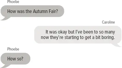 Phoebe: How was the Autumn Fair? Caroline: It was okay but I’ve been to so many now they’re starting to get a bit boring. Phoebe: How so? Caroline: When I was in primary school the Autumn Fair seemed like the best day on earth. I was excited about our stall or whatever we were doing. Caroline: Then once the fair was done, I’d run across the oval to get on the rides and eat fairy floss. But it just doesn’t feel as big anymore, and that’s a bit sad.