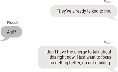 Mum: They’ve already talked to me. Phoebe: And? Mum: I don’t have the energy to talk about this right now. I just want to focus on getting better, on not drinking.