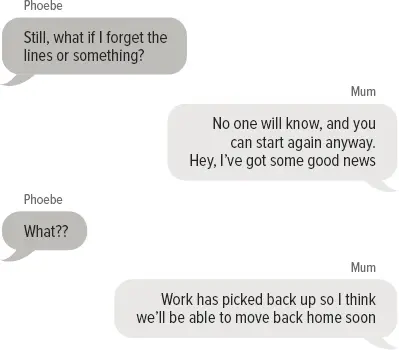 Phoebe: Still, what if I forget the lines or something? Mum: No one will know, and you can start again anyway. Hey I’ve got some good news Phoebe: What?? Mum: Work has picked back up so I think we’ll be able to move back home soon