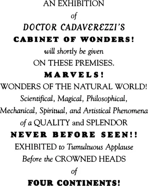 An Exhibition of Doctor Cadaverezzi’s Cabinet of Wonders! will shortly be given On These Premises. Marvels! Wonders of the Natural World! Scientifical, Magical, Philosophical, Mechanical, Spiritual, and Artistical Phenomena of a Quality and Splendor Never Before Seen!! Exhibited to Tumultuous Applause Before the Crowned Heads of Four Continents!