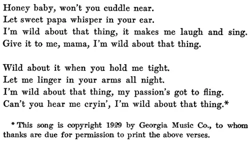 Honey baby, won’t you cuddle near. Let sweet papa whisper in your ear. I’m wild about that thing, it makes me laugh and sing. Give it to me, mama, I’m wild about that thing. Wild about it when you hold me tight. Let me linger in your arms all night. I’m wild about that thing, my passion’s got to fling. Can’t you hear me cryin’, I’m wild about that thing.* * This song is copyright 1929 by Georgia Music Co., to whom thanks are due for permission to print the above verses.