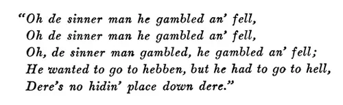 “Oh de sinner man he gambled an’ fell, Oh de sinner man he gambled an’ fell, Oh, de sinner man gambled, he gambled an’ fell; He wanted to go to hebben, but he had to go to hell, Dere’s no hidin’ place down dere.”