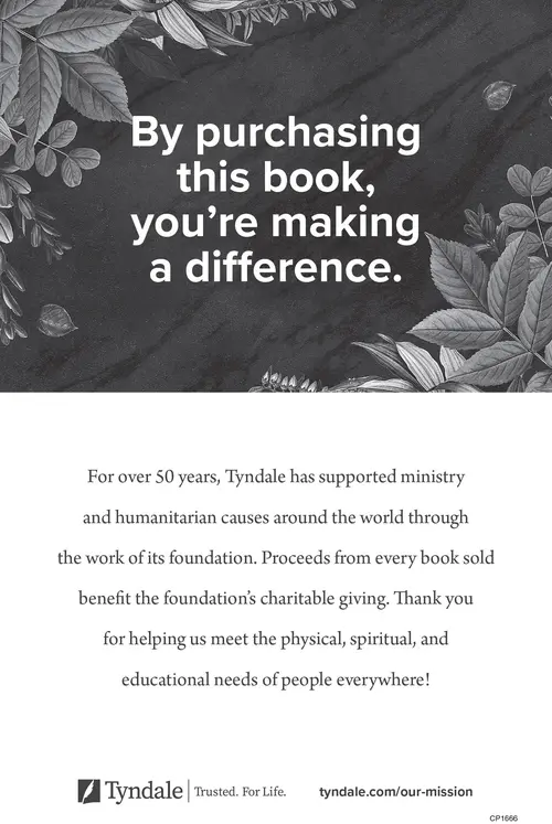 By purchasing this book, you're making a difference. For over 50 years, Tyndale has supported ministry and humanitarian causes around the world through the work of its foundation. Proceeds from every book sold benefit the foundation's charitable giving. Thank you for helping us meet the physical, spiritual, and educational needs of people everywhere! Tyndale: Trusted. For Life. Visit tyndale.com/our-mission.