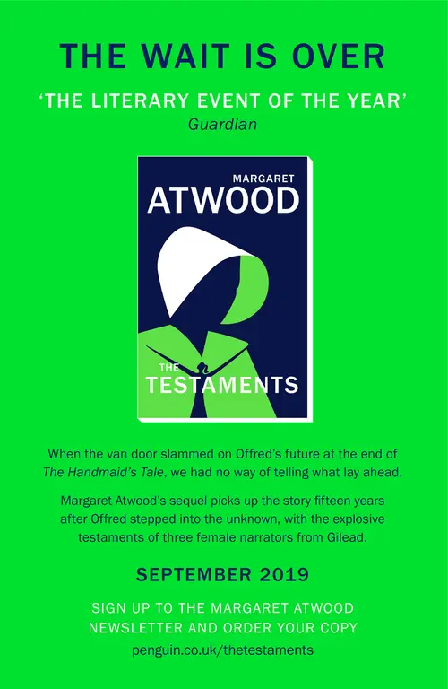 Advert: The wait is over. The Testaments by Margaret Atwood. When the van door slammed on Offed's future at the end of The Handmaid's Tale, we had no way of telling what lay ahead. Margaret Atwood's sequel picks up the story fifteen years after Offred stepped into the unknown, with the explosive testaments of three female narrators from Gilead. September 2019. Sign up to the Margaret Atwood newsletter and order your copy. penguin.co.uk/thetestaments